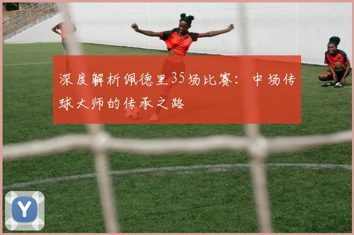 深度解析佩德里35场比赛:中场传球大师的传承之路