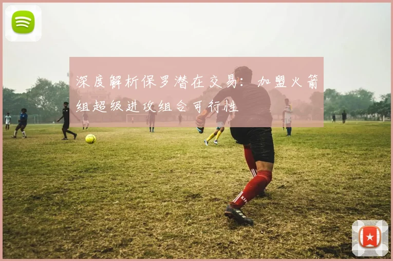 深度解析保罗潜在交易:加盟火箭组超级进攻组合可行性