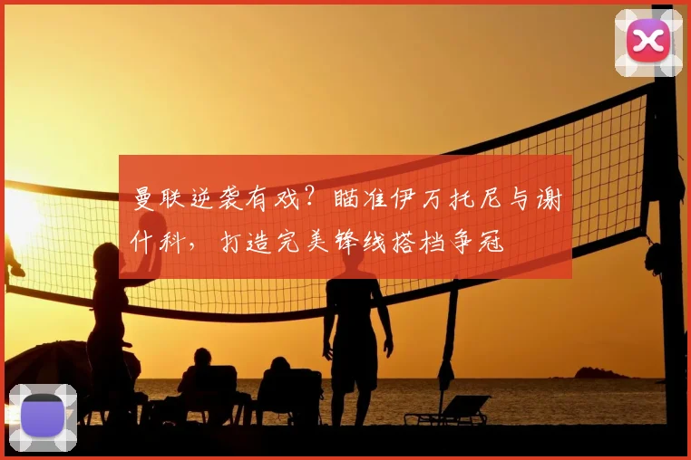 曼联逆袭有戏？瞄准伊万托尼与谢什科，打造完美锋线搭档争冠