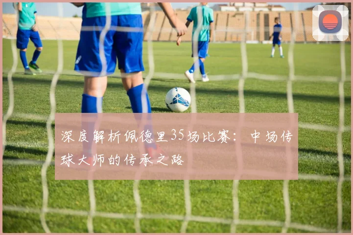 深度解析佩德里35场比赛:中场传球大师的传承之路
