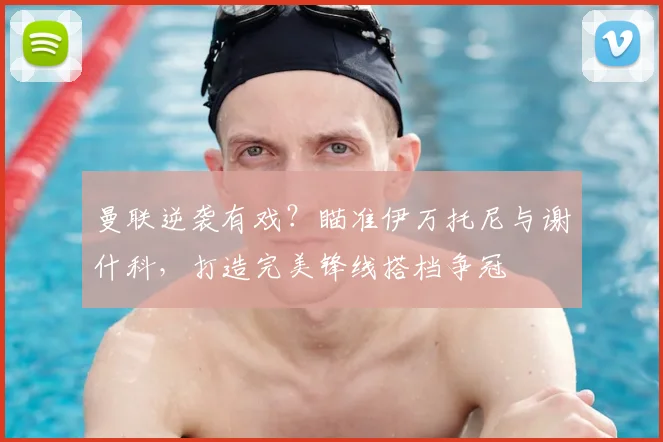 曼联逆袭有戏?瞄准伊万托尼与谢什科,打造完美锋线搭档争冠